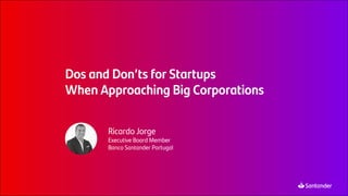 Dos and Don’ts for Startups
When Approaching Big Corporations
Ricardo Jorge
Executive Board Member
Banco Santander Portugal
 