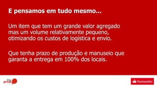 E pensamos em tudo mesmo...
Um item que tem um grande valor agregado
mas um volume relativamente pequeno,
otimizando os custos de logística e envio.
Que tenha prazo de produção e manuseio que
garanta a entrega em 100% dos locais.
 