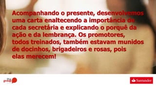 Acompanhando o presente, desenvolvemos
uma carta enaltecendo a importância de
cada secretária e explicando o porquê da
ação e da lembrança. Os promotores,
todos treinados, também estavam munidos
de docinhos, brigadeiros e rosas, pois
elas merecem!
 
