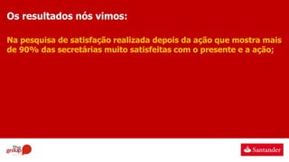 Os resultados nós vimos:
Na pesquisa de satisfação realizada depois da ação que mostra mais
de 90% das secretárias muito satisfeitas com o presente e a ação;
 