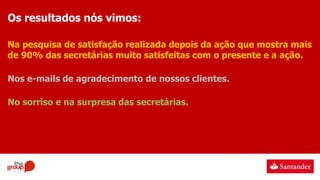 Os resultados nós vimos:
Na pesquisa de satisfação realizada depois da ação que mostra mais
de 90% das secretárias muito satisfeitas com o presente e a ação.
Nos e-mails de agradecimento de nossos clientes.
No sorriso e na surpresa das secretárias.
 