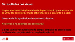 Os resultados nós vimos:
Na pesquisa de satisfação realizada depois da ação que mostra mais
de 90% das secretárias muito satisfeitas com o presente e a ação;
Nos e-mails de agradecimento de nossos clientes;
No sorriso e na surpresa das secretárias.
E ainda vamos ver durante muito tempo, embaixo do braço dessas
profissionais com jeito sério e coração de mãe. =)
 