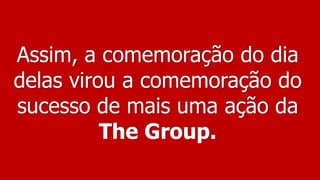 Assim, a comemoração do dia
delas virou a comemoração do
sucesso de mais uma ação da
The Group.
 