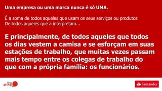 Uma empresa ou uma marca nunca é só UMA.
É a soma de todos aqueles que usam os seus serviços ou produtos
De todos aqueles que a interpretam...
E principalmente, de todos aqueles que todos
os dias vestem a camisa e se esforçam em suas
estações de trabalho, que muitas vezes passam
mais tempo entre os colegas de trabalho do
que com a própria família: os funcionários.
 