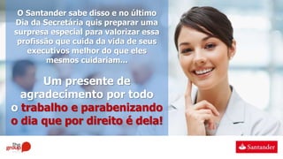 O Santander sabe disso e no último
Dia da Secretária quis preparar uma
surpresa especial para valorizar essa
profissão que cuida da vida de seus
executivos melhor do que eles
mesmos cuidariam...
Um presente de
agradecimento por todo
o trabalho e parabenizando
o dia que por direito é dela!
 