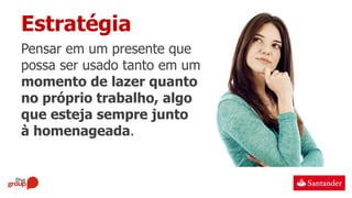 Estratégia
Pensar em um presente que
possa ser usado tanto em um
momento de lazer quanto
no próprio trabalho, algo
que esteja sempre junto
à homenageada.
 