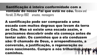 Santificação é inteira conformidade com a
vontade do nosso Pai que está no céu. Review and
Herald, 25 Março 1902 arautos, mensageiro
A santificação pode ser comparada a uma
escada com muitos degraus que levam da terra
ao Céu. Mas só existe uma escada assim, e
precisamos descobrir onde ela começa antes de
tentar subir. Os caminhos que a ela conduzem
são: O chamado de Deus, o arrependimento, a
conversão, a justificação, a regeneração ou
novo nascimento. Cumpre a nós trilharmos estes
caminhos.
 