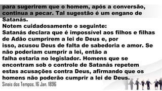 para sugerirem que o homem, após a conversão,
continua a pecar. Tal sugestão é um engano de
Satanás.
Notem cuidadosamente o seguinte:
Satanás declara que é impossível aos filhos e filhas
de Adão cumprirem a lei de Deus e, por
isso, acusou Deus de falta de sabedoria e amor. Se
não poderiam cumprir a lei, então a
falha estaria no legislador. Homens que se
encontram sob o controle de Satanás repetem
estas acusações contra Deus, afirmando que os
homens não poderão cumprir a lei de Deus.
Sinais dos Tempos, 16 Jan. 1896
 