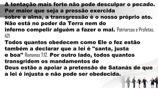 A tentação mais forte não pode desculpar o pecado.
Por maior que seja a pressão exercida
sobre a alma, a transgressão é o nosso próprio ato.
Não está no poder da Terra nem do
inferno compelir alguém a fazer o mal. Patriarcas e Profetas,
421
Todos quantos obedecem como Ele o fez estão
também a declarar que a lei é "santa, justa
e boa" Romanos 7:12. Por outro lado, todos quantos
transgridem os mandamentos de
Deus estão a apoiar a pretensão de Satanás de que
a lei é injusta e não pode ser obedecida.
 