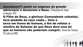 Secundam(7) assim os enganos do grande
adversário e desonram a Deus. O Desejado de Todas
as Nações, 327
O Filho de Deus, o glorioso Comandante celestial,
teve piedade da raça caída... Veio a
terra em forma de homem, a fim de refutar a
mentira de Satanás de que Deus dera uma lei
que os homens não poderiam cumprir. Sinais dos Tempos,
23 Julho de 1902
 