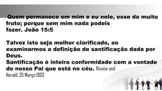 Quem permanece em mim e eu nele, esse da muito
fruto; porque sem mim nada podeis
fazer. João 15:5
Talvez isto seja melhor clarificado, ao
examinarmos a definição de santificação dada por
Deus.
Santificação é inteira conformidade com a vontade
do nosso Pai que está no céu. Review and
Herald, 25 Março 1902
 