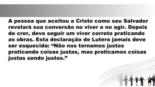 A pessoa que aceitou a Cristo como seu Salvador
revelará sua conversão no viver e no agir. Depois
de crer, deve seguir um viver correto praticando
as obras. Esta declaração de Lutero jamais deve
ser esquecida: “Não nos tornamos justos
praticando coisas justas, mas praticamos coisas
justas sendo justos.”
 
