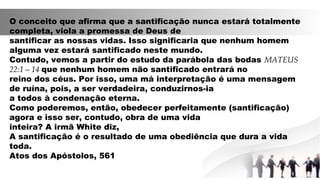 O conceito que afirma que a santificação nunca estará totalmente
completa, viola a promessa de Deus de
santificar as nossas vidas. Isso significaria que nenhum homem
alguma vez estará santificado neste mundo.
Contudo, vemos a partir do estudo da parábola das bodas MATEUS
22:1—14 que nenhum homem não santificado entrará no
reino dos céus. Por isso, uma má interpretação é uma mensagem
de ruína, pois, a ser verdadeira, conduzirnos-ia
a todos à condenação eterna.
Como poderemos, então, obedecer perfeitamente (santificação)
agora e isso ser, contudo, obra de uma vida
inteira? A irmã White diz,
A santificação é o resultado de uma obediência que dura a vida
toda.
Atos dos Apóstolos, 561
 