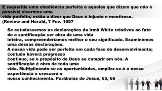 É requerida uma obediência perfeita e aqueles que dizem que não é
possível vivermos uma
vida perfeita, estão a dizer que Deus é injusto e mentiroso.
(Review and Herald, 7 Fev. 1957
Se estudássemos as declarações da irmã White relativas ao fato
de a santificação ser obra de uma vida
inteira, compreenderíamos melhor o seu significado. Examinemos
uma dessas declarações.
A nossa vida pode ser perfeita em cada fase de desenvolvimento;
contudo haverá progresso
continuo, se o propósito de Deus se cumprir em nós. A
santificação é obra de toda uma
vida. Multiplicando-se as oportunidades, ampliar-se-á a nossa
experiência e crescerá o
nosso conhecimento. Parábolas de Jesus, 65, 66
 