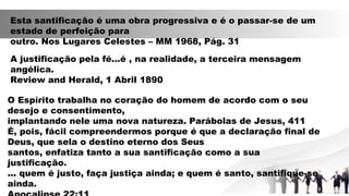 Esta santificação é uma obra progressiva e é o passar-se de um
estado de perfeição para
outro. Nos Lugares Celestes – MM 1968, Pág. 31
A justificação pela fé...é , na realidade, a terceira mensagem
angélica.
Review and Herald, 1 Abril 1890
O Espírito trabalha no coração do homem de acordo com o seu
desejo e consentimento,
implantando nele uma nova natureza. Parábolas de Jesus, 411
É, pois, fácil compreendermos porque é que a declaração final de
Deus, que sela o destino eterno dos Seus
santos, enfatiza tanto a sua santificação como a sua
justificação.
... quem é justo, faça justiça ainda; e quem é santo, santifique-se
ainda.
 