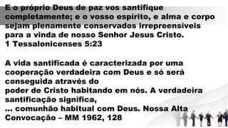 E o próprio Deus de paz vos santifique
completamente; e o vosso espírito, e alma e corpo
sejam plenamente conservados irrepreensíveis
para a vinda de nosso Senhor Jesus Cristo.
1 Tessalonicenses 5:23
A vida santificada é caracterizada por uma
cooperação verdadeira com Deus e só será
conseguida através do
poder de Cristo habitando em nós. A verdadeira
santificação significa,
... comunhão habitual com Deus. Nossa Alta
Convocação – MM 1962, 128
 