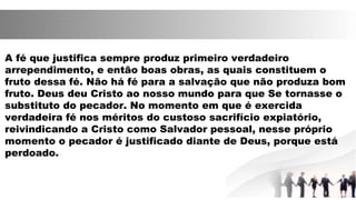 A fé que justifica sempre produz primeiro verdadeiro
arrependimento, e então boas obras, as quais constituem o
fruto dessa fé. Não há fé para a salvação que não produza bom
fruto. Deus deu Cristo ao nosso mundo para que Se tornasse o
substituto do pecador. No momento em que é exercida
verdadeira fé nos méritos do custoso sacrifício expiatório,
reivindicando a Cristo como Salvador pessoal, nesse próprio
momento o pecador é justificado diante de Deus, porque está
perdoado.
 