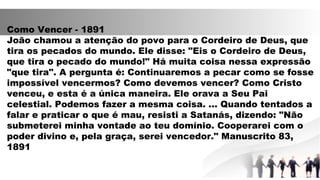 Como Vencer - 1891
João chamou a atenção do povo para o Cordeiro de Deus, que
tira os pecados do mundo. Ele disse: "Eis o Cordeiro de Deus,
que tira o pecado do mundo!" Há muita coisa nessa expressão
"que tira". A pergunta é: Continuaremos a pecar como se fosse
impossível vencermos? Como devemos vencer? Como Cristo
venceu, e esta é a única maneira. Ele orava a Seu Pai
celestial. Podemos fazer a mesma coisa. ... Quando tentados a
falar e praticar o que é mau, resisti a Satanás, dizendo: "Não
submeterei minha vontade ao teu domínio. Cooperarei com o
poder divino e, pela graça, serei vencedor." Manuscrito 83,
1891
 