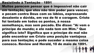 Resistindo à Tentação - 1891
Muitos parecem pensar que é impossível não cair
em tentação, que eles não têm poder para vencer;
e pecam contra Deus com os lábios, expressando
desalento e dúvida, em vez de fé e coragem. Cristo
foi tentado em todos os pontos, à nossa
semelhança, mas sem pecado. Ele disse: "Aí vem o
príncipe do mundo; e ele nada tem em Mim." Que
significa isto? Significa que o príncipe do mal não
pôde encontrar em Cristo uma posição vantajosa
para sua tentação; e pode suceder a mesma coisa
conosco. Review and Herald, 10 de maio de 1891.
 