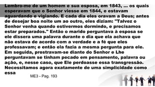 Lembro-me de um homem e sua esposa, em 1843, ... os quais
esperavam que o Senhor viesse em 1844, e estavam
aguardando e vigiando. E cada dia eles oravam a Deus; antes
de desejar boa noite um ao outro, eles diziam: "Talvez o
Senhor venha quando estivermos dormindo, e precisamos
estar preparados." Então o marido perguntava à esposa se
ele dissera uma palavra durante o dia que ela achava que
não estava de acordo com a verdade e a fé que eles
professavam; e então ela fazia a mesma pergunta para ele.
Em seguida, prostravam-se diante do Senhor e Lhe
perguntavam se tinham pecado em pensamento, palavra ou
ação, e, nesse caso, que Ele perdoasse essa transgressão.
Necessitamos agora exatamente de uma simplicidade como
essa
ME3 - Pag. 193
 