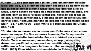 “Cristo […] não transgrediu a lei de Deus em nenhum detalhe.
Mais que isso, Ele eliminou qualquer desculpa do homem caído
que pudesse alegar alguma razão para não guardar a lei de
Deus. Cristo estava cercado das fraquezas da humanidade, era
afligido com as mais ferozes tentações, tentado em todas as
coisas, à nossa semelhança, e mesmo assim desenvolveu um
caráter reto. Nenhuma mancha de pecado foi encontrada sobre
Ele.” – ST, 16/01/1896 (Ellen White e a Humanidade de Cristo,
pág. 173)
“Cristo não só morreu como nosso sacrifício, mas viveu como
nosso exemplo. Em Sua natureza humana, Ele Se apresenta
completo, perfeito, imaculado. Ser um cristão é ser como
Cristo. Todo o nosso ser, nossa alma, o corpo, o espírito,
devem ser purificados, enobrecidos, santificados, até que
reflitamos a Sua imagem e imitemos o Seu exemplo.” RH,
28/01/1882( Ellen White e a Humanidade de Cristo, pág. 150 )
 