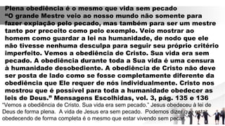 Plena obediência é o mesmo que vida sem pecado
“O grande Mestre veio ao nosso mundo não somente para
fazer expiação pelo pecado, mas também para ser um mestre
tanto por preceito como pelo exemplo. Veio mostrar ao
homem como guardar a lei na humanidade, de nodo que ele
não tivesse nenhuma desculpa para seguir seu próprio critério
imperfeito. Vemos a obediência de Cristo. Sua vida era sem
pecado. A obediência durante toda a Sua vida é uma censura
à humanidade desobediente. A obediência de Cristo não deve
ser posta de lado como se fosse completamente diferente da
obediência que Ele requer de nós individualmente. Cristo nos
mostrou que é possível para toda a humanidade obedecer as
leis de Deus.” Mensagens Escolhidas, vol. 3, pág. 135 e 136
“Vemos a obediência de Cristo. Sua vida era sem pecado.” Jesus obedeceu à lei de
Deus de forma plena. A vida de Jesus era sem pecado. Podemos dizer que estar
obedecendo de forma completa é o mesmo que estar vivendo sem pecar.
 