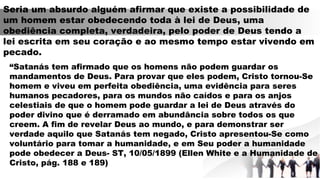 Seria um absurdo alguém afirmar que existe a possibilidade de
um homem estar obedecendo toda à lei de Deus, uma
obediência completa, verdadeira, pelo poder de Deus tendo a
lei escrita em seu coração e ao mesmo tempo estar vivendo em
pecado.
“Satanás tem afirmado que os homens não podem guardar os
mandamentos de Deus. Para provar que eles podem, Cristo tornou-Se
homem e viveu em perfeita obediência, uma evidência para seres
humanos pecadores, para os mundos não caídos e para os anjos
celestiais de que o homem pode guardar a lei de Deus através do
poder divino que é derramado em abundância sobre todos os que
creem. A fim de revelar Deus ao mundo, e para demonstrar ser
verdade aquilo que Satanás tem negado, Cristo apresentou-Se como
voluntário para tomar a humanidade, e em Seu poder a humanidade
pode obedecer a Deus- ST, 10/05/1899 (Ellen White e a Humanidade de
Cristo, pág. 188 e 189)
 