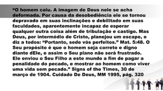 “O homem caiu. A imagem de Deus nele se acha
deformada. Por causa da desobediência ele se tornou
depravado em suas inclinações e debilitado em suas
faculdades, aparentemente incapaz de esperar
qualquer outra coisa além de tribulação e castigo. Mas
Deus, por intermédio de Cristo, planejou um escape, e
diz a todos: “Portanto, sede vós perfeitos.” Mat. 5:48. O
Seu propósito é que o homem seja correto e digno
diante dEle, e assim o Seu plano não será frustrado.
Ele enviou o Seu Filho a este mundo a fim de pagar a
penalidade do pecado, e mostrar ao homem como viver
uma vida sem pecado.” Signs of the Times, 30 de
março de 1904. Cuidado De Deus, MM 1995, pág. 320
 