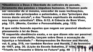 “Obediência a Deus é liberdade do cativeiro do pecado,
livramento das paixões e impulsos humanos. O homem pode
ser vencedor de si mesmo, vencedor de suas inclinações,
vencedor dos principados e potestades, e dos “príncipes das
trevas deste século”, e das “hostes espirituais da maldade,
nos lugares celestiais”. Efés. 6:12. A Ciência do Bom Viver,
pág. 131. (Mente, Caráter e Personalidade, pág. 123)
O que estão fazendo aqueles que negam ser possível obedecer
plenamente à lei de Deus.
“É requerida obediência exata, e os que dizem não ser possível
levar uma vida perfeita, lançam sobre Deus a acusação de
injustiça e falsidade.” – Reimpressões De Review and Herald,
vol. 6, pág. 519, ver também Review and Herald, 7 de fevereiro
de 1957, pág. 30. (Lição da Escola Sabatina, 2° trim. 1989,
“Triunfo no Presente e Glória no Futuro” pág. 48
 