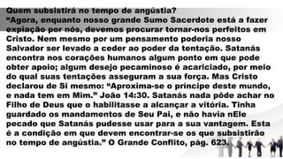 Quem subsistirá no tempo de angústia?
“Agora, enquanto nosso grande Sumo Sacerdote está a fazer
expiação por nós, devemos procurar tornar-nos perfeitos em
Cristo. Nem mesmo por um pensamento poderia nosso
Salvador ser levado a ceder ao poder da tentação. Satanás
encontra nos corações humanos algum ponto em que pode
obter apoio; algum desejo pecaminoso é acariciado, por meio
do qual suas tentações asseguram a sua força. Mas Cristo
declarou de Si mesmo: “Aproxima-se o príncipe deste mundo,
e nada tem em Mim.” João 14:30. Satanás nada pôde achar no
Filho de Deus que o habilitasse a alcançar a vitória. Tinha
guardado os mandamentos de Seu Pai, e não havia nEle
pecado que Satanás pudesse usar para a sua vantagem. Esta
é a condição em que devem encontrar-se os que subsistirão
no tempo de angústia.” O Grande Conflito, pág. 623.
 