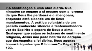 1° A santificação é uma obra diária. Que
ninguém se engane a si mesmo com a crença
de que Deus lhe perdoará e o abençoará,
enquanto está pisando um de Seus
mandamentos. A prática voluntária de um
pecado conhecido silencia a testemunhadora
voz do Espírito e separa de Deus a alma.
Quaisquer que sejam os êxtases do sentimento
religioso, Jesus não pode habitar no coração
que desrespeita a lei divina. Deus apenas
honrará àqueles que O honram.” – Págs. 102-
103.
 