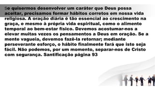 Se quisermos desenvolver um caráter que Deus possa
aceitar, precisamos formar hábitos corretos em nossa vida
religiosa. A oração diária é tão essencial ao crescimento na
graça, e mesmo à própria vida espiritual, como o alimento
temporal ao bem-estar físico. Devemos acostumar-nos a
elevar muitas vezes os pensamentos a Deus em oração. Se a
mente vagueia, devemos fazê-la retornar; mediante
perseverante esforço, o hábito finalmente fará que isto seja
fácil. Não podemos, por um momento, separar-nos de Cristo
com segurança. Santificação página 93
 