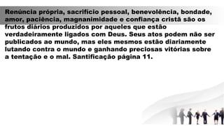 Renúncia própria, sacrifício pessoal, benevolência, bondade,
amor, paciência, magnanimidade e confiança cristã são os
frutos diários produzidos por aqueles que estão
verdadeiramente ligados com Deus. Seus atos podem não ser
publicados ao mundo, mas eles mesmos estão diariamente
lutando contra o mundo e ganhando preciosas vitórias sobre
a tentação e o mal. Santificação página 11.
 