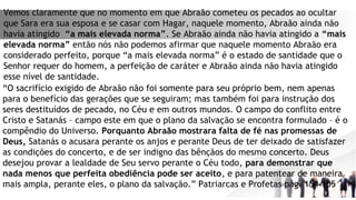 Vemos claramente que no momento em que Abraão cometeu os pecados ao ocultar
que Sara era sua esposa e se casar com Hagar, naquele momento, Abraão ainda não
havia atingido  “a mais elevada norma”. Se Abraão ainda não havia atingido a “mais
elevada norma” então nós não podemos afirmar que naquele momento Abraão era
considerado perfeito, porque “a mais elevada norma” é o estado de santidade que o
Senhor requer do homem, a perfeição de caráter e Abraão ainda não havia atingido
esse nível de santidade.
“O sacrifício exigido de Abraão não foi somente para seu próprio bem, nem apenas
para o benefício das gerações que se seguiram; mas também foi para instrução dos
seres destituídos de pecado, no Céu e em outros mundos. O campo do conflito entre
Cristo e Satanás – campo este em que o plano da salvação se encontra formulado – é o
compêndio do Universo. Porquanto Abraão mostrara falta de fé nas promessas de
Deus, Satanás o acusara perante os anjos e perante Deus de ter deixado de satisfazer
as condições do concerto, e de ser indigno das bênçãos do mesmo concerto. Deus
desejou provar a lealdade de Seu servo perante o Céu todo, para demonstrar que
nada menos que perfeita obediência pode ser aceito, e para patentear de maneira
mais ampla, perante eles, o plano da salvação.” Patriarcas e Profetas pág. 154-155
 