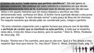 O Senhor não aceita “nada menos que perfeita obediência”. Ele não ignora os
pecados ocasionais. Não podemos ter como referência o momento em que Abraão
estava demonstrando falta de fé. A principal lição de Abraão para nós não são suas
faltas e sim aquele momento que ele estava disposto a sacrificar seu filho
demonstrando total  confiança em Deus. O Senhor havia sujeitado Abraão a esta prova
para que ele atingisse “a mais elevada norma” e pela graça de Deus ele foi vitorioso.
Foi naquele momento que Abraão pôde ser considerado justo, íntegro e perfeito.
“Os seres celestiais cooperarão com o agente humano que procura com fé decidida
a perfeição de caráter que se manifeste na ação perfeita. A todo que se empenha
nesta obra, Cristo diz: Estou à tua destra, para te auxiliar.” Ellen G. White, Parábolas
de Jesus pág. 332
Oração: “Ensina-me o Teu caminho, para que eu não erre. Qual é o Teu desejo a meu
respeito? Que farei para honrar-Te, meu Deus?” Ellen G. White, Eventos Finais, pág. 71
 