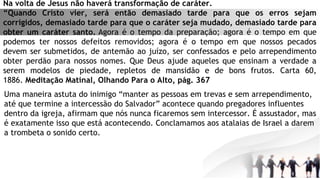 Na volta de Jesus não haverá transformação de caráter.
“Quando Cristo vier, será então demasiado tarde para que os erros sejam
corrigidos, demasiado tarde para que o caráter seja mudado, demasiado tarde para
obter um caráter santo. Agora é o tempo da preparação; agora é o tempo em que
podemos ter nossos defeitos removidos; agora é o tempo em que nossos pecados
devem ser submetidos, de antemão ao juízo, ser confessados e pelo arrependimento
obter perdão para nossos nomes. Que Deus ajude aqueles que ensinam a verdade a
serem modelos de piedade, repletos de mansidão e de bons frutos. Carta 60,
1886. Meditação Matinal, Olhando Para o Alto, pág. 367
Uma maneira astuta do inimigo “manter as pessoas em trevas e sem arrependimento,
até que termine a intercessão do Salvador” acontece quando pregadores influentes
dentro da igreja, afirmam que nós nunca ficaremos sem intercessor. É assustador, mas
é exatamente isso que está acontecendo. Conclamamos aos atalaias de Israel a darem
a trombeta o sonido certo.
 