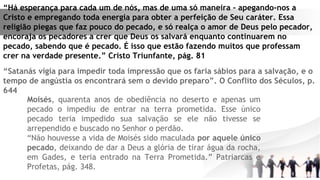 “Há esperança para cada um de nós, mas de uma só maneira – apegando-nos a
Cristo e empregando toda energia para obter a perfeição de Seu caráter. Essa
religião piegas que faz pouco do pecado, e só realça o amor de Deus pelo pecador,
encoraja os pecadores a crer que Deus os salvará enquanto continuarem no
pecado, sabendo que é pecado. É isso que estão fazendo muitos que professam
crer na verdade presente.” Cristo Triunfante, pág. 81
“Satanás vigia para impedir toda impressão que os faria sábios para a salvação, e o
tempo de angústia os encontrará sem o devido preparo”. O Conflito dos Séculos, p.
644
Moisés, quarenta anos de obediência no deserto e apenas um
pecado o impediu de entrar na terra prometida. Esse único
pecado teria impedido sua salvação se ele não tivesse se
arrependido e buscado no Senhor o perdão.
“Não houvesse a vida de Moisés sido maculada por aquele único
pecado, deixando de dar a Deus a glória de tirar água da rocha,
em Gades, e teria entrado na Terra Prometida.” Patriarcas e
Profetas, pág. 348.
 