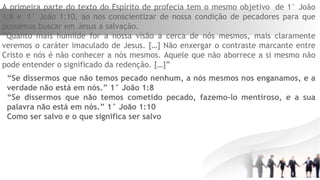 A primeira parte do texto do Espírito de profecia tem o mesmo objetivo  de 1° João
1:8 e  1° João 1:10, ao nos conscientizar de nossa condição de pecadores para que
possamos buscar em Jesus a salvação.
“Quanto mais humilde for a nossa visão a cerca de nós mesmos, mais claramente
veremos o caráter imaculado de Jesus. […] Não enxergar o contraste marcante entre
Cristo e nós é não conhecer a nós mesmos. Aquele que não aborrece a si mesmo não
pode entender o significado da redenção. […]”
“Se dissermos que não temos pecado nenhum, a nós mesmos nos enganamos, e a
verdade não está em nós.” 1° João 1:8
“Se dissermos que não temos cometido pecado, fazemo-lo mentiroso, e a sua
palavra não está em nós.” 1° João 1:10
Como ser salvo e o que significa ser salvo
 