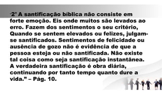 “2° A santificação bíblica não consiste em
forte emoção. Eis onde muitos são levados ao
erro. Fazem dos sentimentos o seu critério,
Quando se sentem elevados ou felizes, julgam-
se santificados. Sentimentos de felicidade ou
ausência de gozo não é evidência de que a
pessoa esteja ou não santificada. Não existe
tal coisa como seja santificação instantânea.
A verdadeira santificação é obra diária,
continuando por tanto tempo quanto dure a
vida.” – Pág. 10.
 