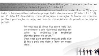 “Se confessarmos os nossos pecados, Ele é fiel e justo para nos perdoar os
pecados e nos purificar de toda injustiça.” 1 João 1:9
Sendo que o salário do pecado habitual ou ocasional é a morte (Rom. 6:23) e que
todos os homens estão condenados porque todos são pecadores (1°João 1:8 e 1:10),
em 1° João 1:9 descobrimos como alcançamos a salvação. O Senhor nos concede
perdão e purificação, ou seja, nos livra das conseqüências do pecado e do próprio
pecado.
Por tudo que já vimos fica agora mais fácil
de entender o que realmente significa ser
salvo ou redimido: “Ser redimido
significa parar de pecar.”-
Deus seja para sempre louvado pelo que
já fez e pelo que deseja fazer em nossa
vida!!!
 