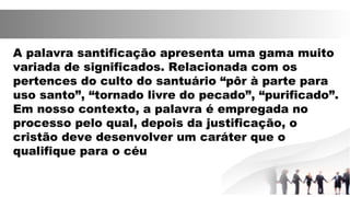 A palavra santificação apresenta uma gama muito
variada de significados. Relacionada com os
pertences do culto do santuário “pôr à parte para
uso santo”, “tornado livre do pecado”, “purificado”.
Em nosso contexto, a palavra é empregada no
processo pelo qual, depois da justificação, o
cristão deve desenvolver um caráter que o
qualifique para o céu
 