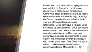 Deveis ser como criancinhas, apegando-vos
aos méritos do Salvador crucificado e
ressurreto, e então sereis fortalecidos.
Como? Os anjos de Deus estarão ao vosso
redor como uma muralha de fogo. A justiça
de Cristo, que reivindicais, vai adiante de
vós, e a glória de Deus é a vossa
retaguarda. Deus santifique a língua; Deus
santifique os pensamentos; Deus santifique
nossa mente, para que nos demoremos em
assuntos celestiais e, então, para que
comuniquemos esse conhecimento e luz a
outros. Há um grande avanço para nós, e
não deveis parar aqui. Que Deus vos ajude
a tirar o máximo proveito de vossas
responsabilidades! Manuscrito 9, 1891.
 