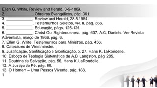 Ellen G. White, Review and Herald, 3-9-1889.
2. ____________, Obreiros Evangélicos, pág. 301.
3. ____________, Review and Herald, 28.5-1954.
4. ____________, Testemunhos Seletos, vol. II, pág. 366.
5. ____________, Educação, págs. 125-126.
6. ____________, Christ Our Righteousness, pág. 607. A.G. Daniels. Ver Revista
Adventista, março de 1966, pág. 6.
7. Ellen G. White, Testemunhos para Ministros, pág. 456.
8. Catecismo de Westminster.
9. Justificação, Santificação e Glorificação, p. 27, Hans K. LaRondelle.
10. Esboço de Teologia Sistemática de A.B. Langston, pág. 285.
11. Doutrina da Salvação, pág. 56, Hans K. LaRondelle.
12. A Justiça da Fé, pág. 69.
13. O Homem – Uma Pessoa Vivente, pág. 188.
1
 