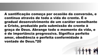 A santificação começa por ocasião da conversão, e
continua através de toda a vida do crente. É o
gradual desenvolvimento de um caráter semelhante
a Cristo, produzido pela submissão do crente à
graça de Deus. Abrange todo o momento da vida, e
é de importância progressiva. Significa perfeito
amor, obediência e perfeita conformidade à
vontade de Deus.”20
 