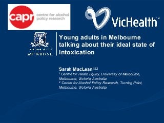 Young adults in Melbourne 
talking about their ideal state of 
intoxication 
Sarah MacLean1&2 
1 Centre for Heath Equity, University of Melbourne, 
Melbourne, Victoria, Australia 
2 Centre for Alcohol Policy Research, Turning Point, 
Melbourne, Victoria, Australia 
 