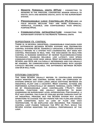 • Remote Terminal Units (RTUs) : connecting to
sensors in the process, converting sensor signals to
digital data and sending digital data to the supervisory
system.
• Programmable Logic Controller (PLCs):used as
field devices because they are more economical,
versatile, flexible, and configurable than special-
purpose RTUs.
• Communication infrastructure: connecting the
supervisory system to the Remote Terminal Units
supervision vs. Control
There is, in several industries, considerable confusion over
the differences between SCADA systems and Distributed
control systems (DCS). Generally speaking, a SCADA system
usually refers to a system that coordinates, but does not
control processes in real time. The discussion on real-time
control is muddied somewhat by newer telecommunications
technology, enabling reliable, low latency, high speed
communications over wide areas. Most differences between
SCADA and DCS are culturally determined and can usually
be ignored. As communication infrastructures with higher
capacity become available, the difference between SCADA
and DCS will fade.
systems ConCepts
The term SCADA usually refers to centralized systems
which monitor and control entire sites, or complexes of
systems spread out over large areas (anything between an
industrial plant and a country). Most control actions are
performed automatically by remote terminal units ("RTUs")
or by programmable logic controllers ("PLCs"). Host
control functions are usually restricted to basic
overriding or supervisory level intervention. For example, a
PLC may control the flow of cooling water through part of
an industrial process, but the SCADA system may allow
operators to change the set points for the flow,and enable
alarm conditions, such as loss of flow and high
temperature, to be displayed and recorded. The feedback
control loop passes through the RTU or PLC, while the
SCADA system monitors the overall performance of the
loop.
 