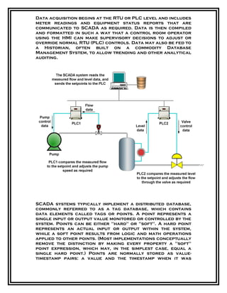 Data acquisition begins at the RTU or PLC level and includes
meter readings and equipment status reports that are
communicated to SCADA as required. Data is then compiled
and formatted in such a way that a control room operator
using the HMI can make supervisory decisions to adjust or
override normal RTU (PLC) controls. Data may also be fed to
a Historian, often built on a commodity Database
Management System, to allow trending and other analytical
auditing.
SCADA systems typically implement a distributed database,
commonly referred to as a tag database, which contains
data elements called tags or points. A point represents a
single input or output value monitored or controlled by the
system. Points can be either "hard" or "soft". A hard point
represents an actual input or output within the system,
while a soft point results from logic and math operations
applied to other points. (Most implementations conceptually
remove the distinction by making every property a "soft"
point expression, which may, in the simplest case, equal a
single hard point.) Points are normally stored as value-
timestamp pairs: a value and the timestamp when it was
 