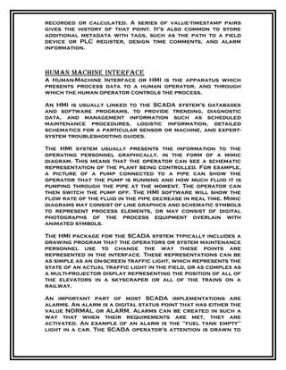 recorded or calculated. A series of value-timestamp pairs
gives the history of that point. It's also common to store
additional metadata with tags, such as the path to a field
device or PLC register, design time comments, and alarm
information.
Human maCHine interfaCe
A Human-Machine Interface or HMI is the apparatus which
presents process data to a human operator, and through
which the human operator controls the process.
An HMI is usually linked to the SCADA system's databases
and software programs, to provide trending, diagnostic
data, and management information such as scheduled
maintenance procedures, logistic information, detailed
schematics for a particular sensor or machine, and expert-
system troubleshooting guides.
The HMI system usually presents the information to the
operating personnel graphically, in the form of a mimic
diagram. This means that the operator can see a schematic
representation of the plant being controlled. For example,
a picture of a pump connected to a pipe can show the
operator that the pump is running and how much fluid it is
pumping through the pipe at the moment. The operator can
then switch the pump off. The HMI software will show the
flow rate of the fluid in the pipe decrease in real time. Mimic
diagrams may consist of line graphics and schematic symbols
to represent process elements, or may consist of digital
photographs of the process equipment overlain with
animated symbols.
The HMI package for the SCADA system typically includes a
drawing program that the operators or system maintenance
personnel use to change the way these points are
represented in the interface. These representations can be
as simple as an on-screen traffic light, which represents the
state of an actual traffic light in the field, or as complex as
a multi-projector display representing the position of all of
the elevators in a skyscraper or all of the trains on a
railway.
An important part of most SCADA implementations are
alarms. An alarm is a digital status point that has either the
value NORMAL or ALARM. Alarms can be created in such a
way that when their requirements are met, they are
activated. An example of an alarm is the "fuel tank empty"
light in a car. The SCADA operator's attention is drawn to
 