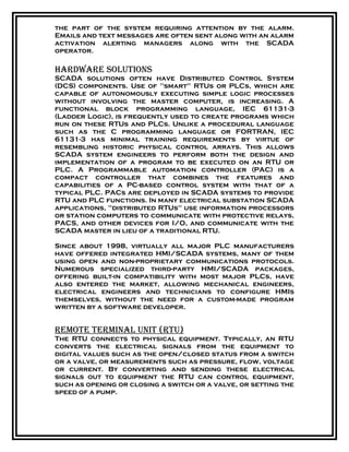 the part of the system requiring attention by the alarm.
Emails and text messages are often sent along with an alarm
activation alerting managers along with the SCADA
operator.
Hardware solutions
SCADA solutions often have Distributed Control System
(DCS) components. Use of "smart" RTUs or PLCs, which are
capable of autonomously executing simple logic processes
without involving the master computer, is increasing. A
functional block programming language, IEC 61131-3
(Ladder Logic), is frequently used to create programs which
run on these RTUs and PLCs. Unlike a procedural language
such as the C programming language or FORTRAN, IEC
61131-3 has minimal training requirements by virtue of
resembling historic physical control arrays. This allows
SCADA system engineers to perform both the design and
implementation of a program to be executed on an RTU or
PLC. A Programmable automation controller (PAC) is a
compact controller that combines the features and
capabilities of a PC-based control system with that of a
typical PLC. PACs are deployed in SCADA systems to provide
RTU and PLC functions. In many electrical substation SCADA
applications, "distributed RTUs" use information processors
or station computers to communicate with protective relays,
PACS, and other devices for I/O, and communicate with the
SCADA master in lieu of a traditional RTU.
Since about 1998, virtually all major PLC manufacturers
have offered integrated HMI/SCADA systems, many of them
using open and non-proprietary communications protocols.
Numerous specialized third-party HMI/SCADA packages,
offering built-in compatibility with most major PLCs, have
also entered the market, allowing mechanical engineers,
electrical engineers and technicians to configure HMIs
themselves, without the need for a custom-made program
written by a software developer.
remote terminal unit (rtu)
The RTU connects to physical equipment. Typically, an RTU
converts the electrical signals from the equipment to
digital values such as the open/closed status from a switch
or a valve, or measurements such as pressure, flow, voltage
or current. By converting and sending these electrical
signals out to equipment the RTU can control equipment,
such as opening or closing a switch or a valve, or setting the
speed of a pump.
 
