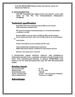 The RF RECEIVER modulates the digital data an
RECEVER FROM TX.
3] rftransmitter
The RF transmitter modulates the digital data and
send to the PC. It’s transmission frequency
315MHZ.
Technical specification
915 MHz (70 cms pan-Euro pean ISM allocation)
75E antenna connection
RF output power programmable in 10 steps between
l.mWand 10 mW
Range 250 m line of sight (LOS) or 30 m in buildings
Data speed on host link: 2.4 to 38.4 kbits/s, adjustable
in
five steps
Fixed 19.2 kbits/s data speed on RF link
Two hardware handshaking signals
RSSI (received signal strength) analogue output
Supply voltage 3.3 V to 5.5 V
a dot-matrix liquid crystal display are internally
provided on one chip, a minimal system can be interfaced
with this controller/driver. A single HD44780U can
display up to one 8-character line or two 8-character
lines.
Analog inputs
Voltage range - 0 - 5V
Resolution - 8 / 10 bits
Conversion time - 100uS
Total access time - 21uS + 10 I/O clock periods
Input resistance - typically >100M
Advantages
 